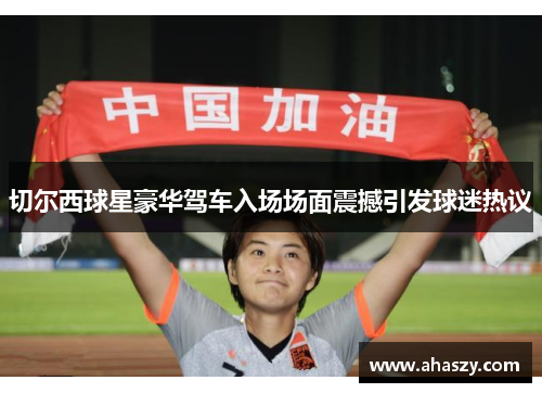 切尔西球星豪华驾车入场场面震撼引发球迷热议