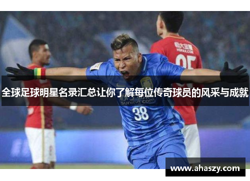 全球足球明星名录汇总让你了解每位传奇球员的风采与成就