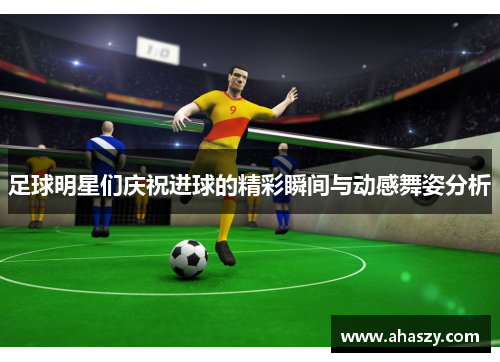 足球明星们庆祝进球的精彩瞬间与动感舞姿分析
