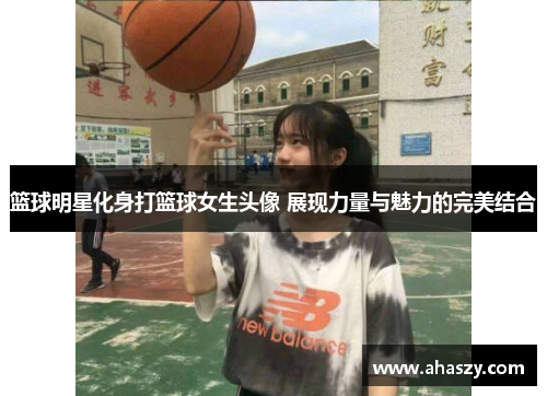 篮球明星化身打篮球女生头像 展现力量与魅力的完美结合
