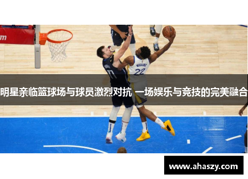 明星亲临篮球场与球员激烈对抗 一场娱乐与竞技的完美融合