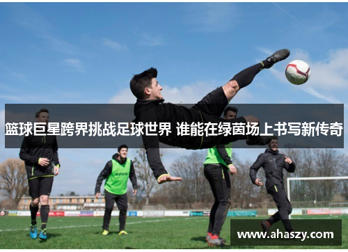 篮球巨星跨界挑战足球世界 谁能在绿茵场上书写新传奇