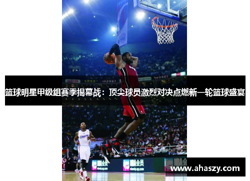 篮球明星甲级组赛季揭幕战：顶尖球员激烈对决点燃新一轮篮球盛宴