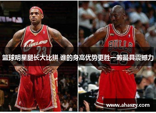 篮球明星腿长大比拼 谁的身高优势更胜一筹最具震撼力